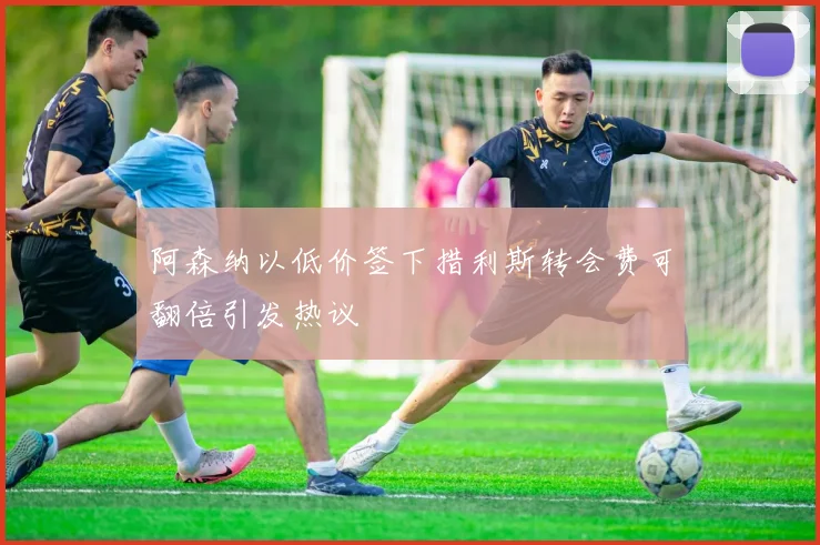阿森纳以低价签下措利斯转会费可翻倍引发热议